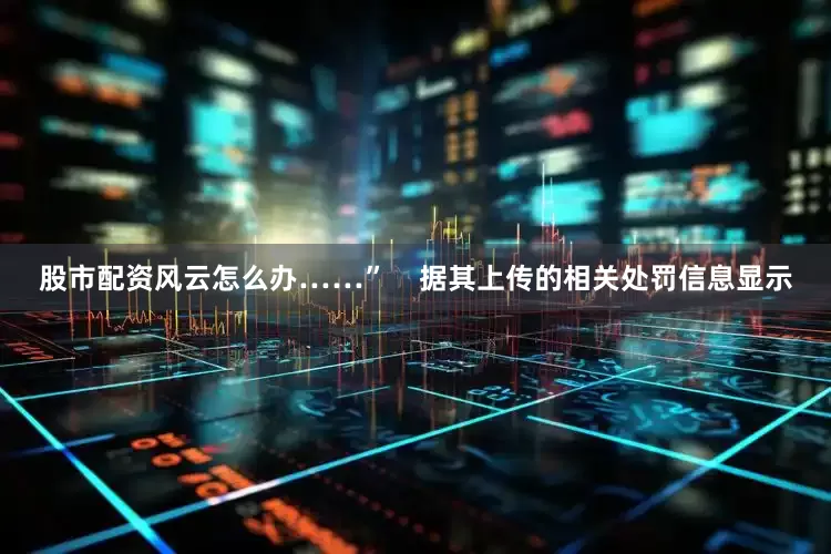 股市配资风云怎么办……”    据其上传的相关处罚信息显示