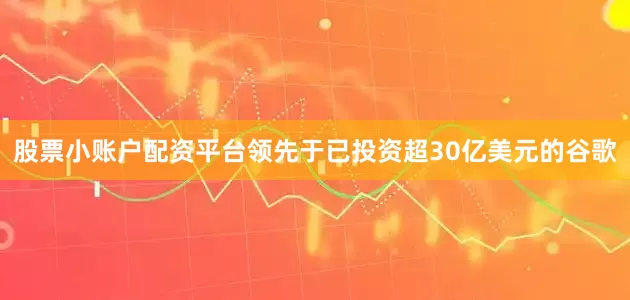 股票小账户配资平台领先于已投资超30亿美元的谷歌