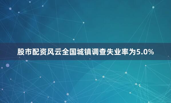 股市配资风云全国城镇调查失业率为5.0%