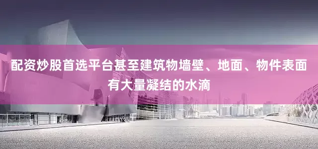 配资炒股首选平台甚至建筑物墙壁、地面、物件表面有大量凝结的水滴