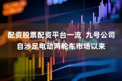 配资股票配资平台一流  九号公司自涉足电动两轮车市场以来