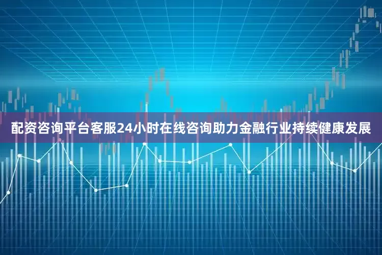 配资咨询平台客服24小时在线咨询助力金融行业持续健康发展