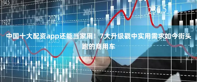 中国十大配资app还能当家用！7大升级戳中实用需求如今街头跑的商用车