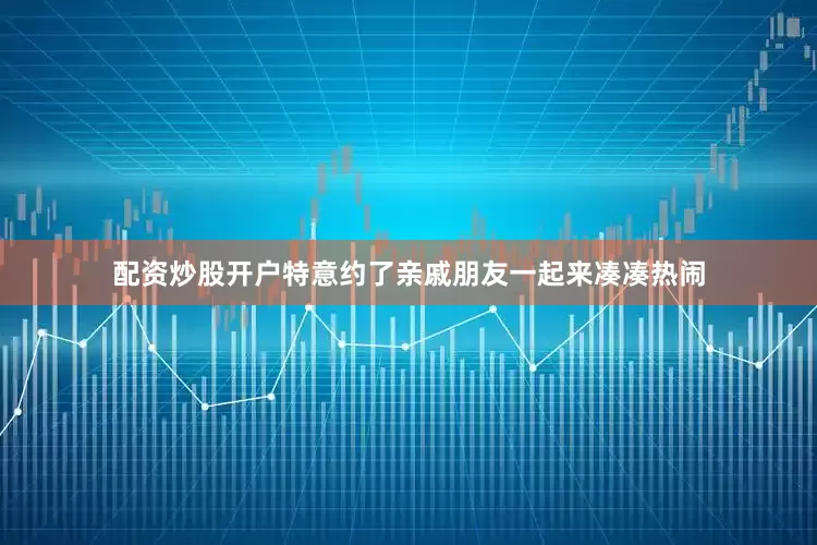 配资炒股开户特意约了亲戚朋友一起来凑凑热闹