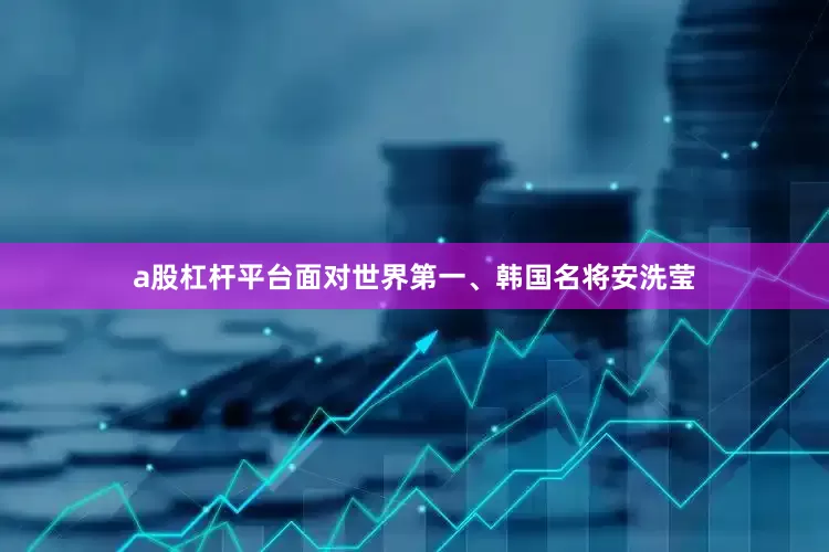 a股杠杆平台面对世界第一、韩国名将安洗莹
