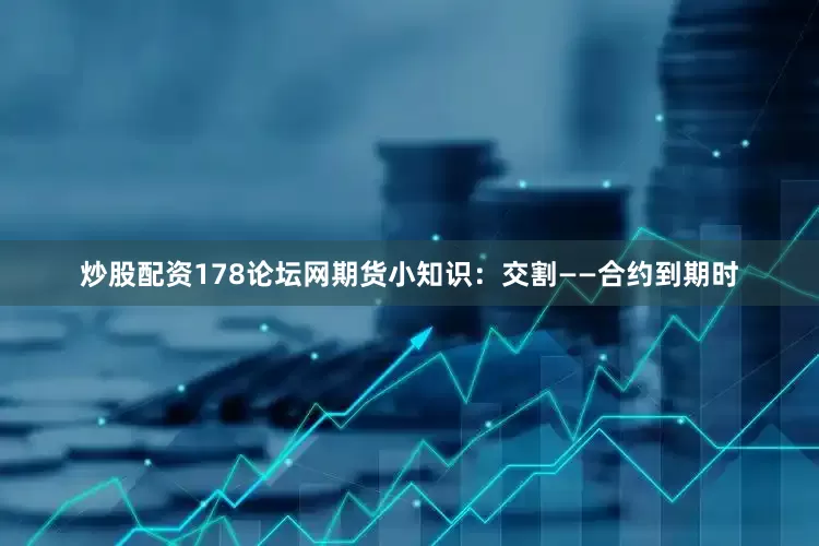 炒股配资178论坛网期货小知识：交割——合约到期时